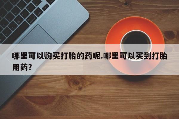 打胎药私人店北京哪里可以购买打胎的药呢.哪里可以买到打胎用药？