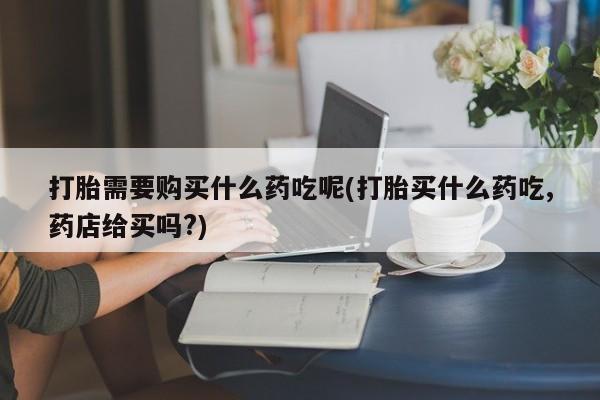 打胎药私人店北京打胎需要购买什么药吃呢(打胎买什么药吃,药店给买吗?)