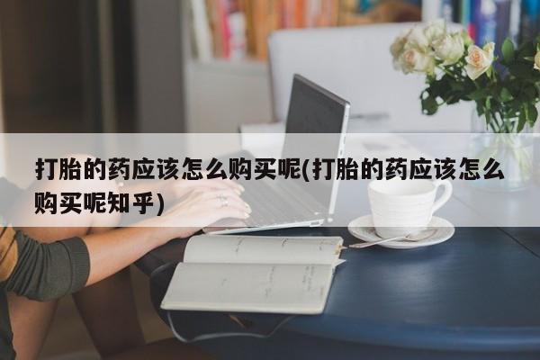 打胎药私人店北京打胎的药应该怎么购买呢(打胎的药应该怎么购买呢知乎)